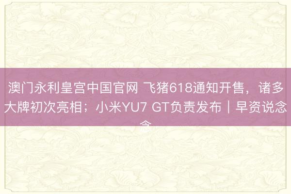 澳门永利皇宫中国官网 飞猪618通知开售，诸多大牌初次亮相；小米YU7 GT负责发布｜早资说念