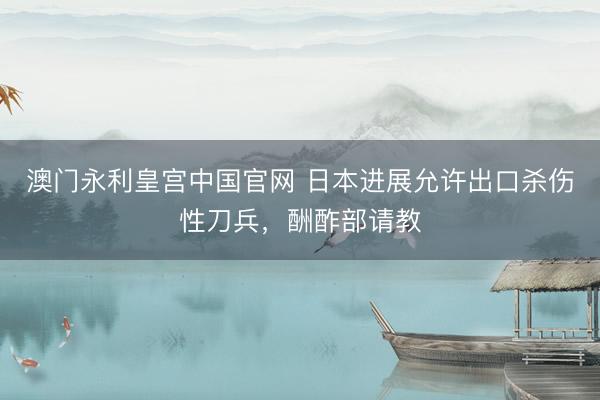 澳门永利皇宫中国官网 日本进展允许出口杀伤性刀兵，酬酢部请教
