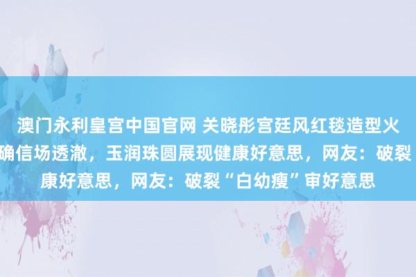 澳门永利皇宫中国官网 关晓彤宫廷风红毯造型火了！穿30斤高定礼确信场透澈，玉润珠圆展现健康好意思，网友：破裂“白幼瘦”审好意思