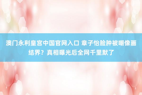 澳门永利皇宫中国官网入口 章子怡脸肿被嘲像画结界？真相曝光后全网千里默了