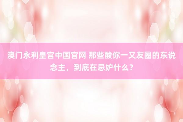 澳门永利皇宫中国官网 那些酸你一又友圈的东说念主，到底在忌妒什么？
