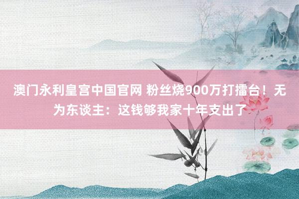 澳门永利皇宫中国官网 粉丝烧900万打擂台！无为东谈主：这钱够我家十年支出了