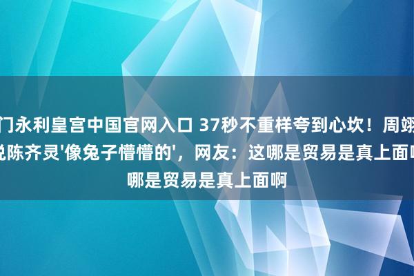 澳门永利皇宫中国官网入口 37秒不重样夸到心坎！周翊然说陈齐灵'像兔子懵懵的'，网友：这哪是贸易是真上面啊