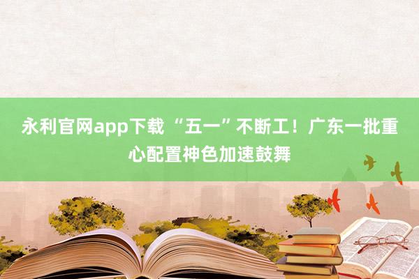 永利官网app下载 “五一”不断工！广东一批重心配置神色加速鼓舞