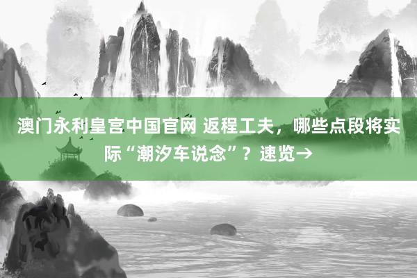 澳门永利皇宫中国官网 返程工夫，哪些点段将实际“潮汐车说念”？速览→