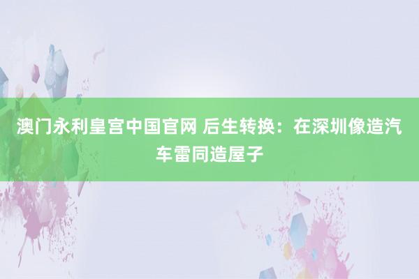 澳门永利皇宫中国官网 后生转换：在深圳像造汽车雷同造屋子