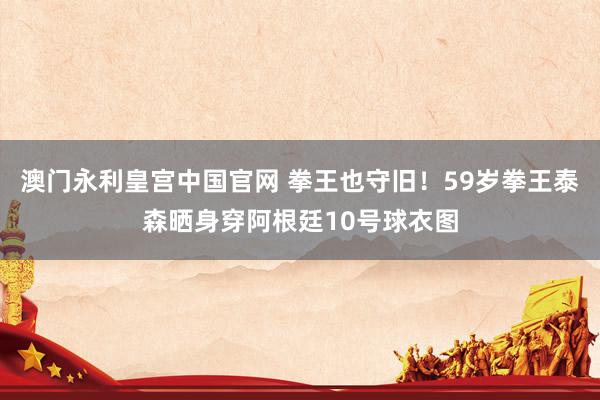 澳门永利皇宫中国官网 拳王也守旧！59岁拳王泰森晒身穿阿根廷10号球衣图