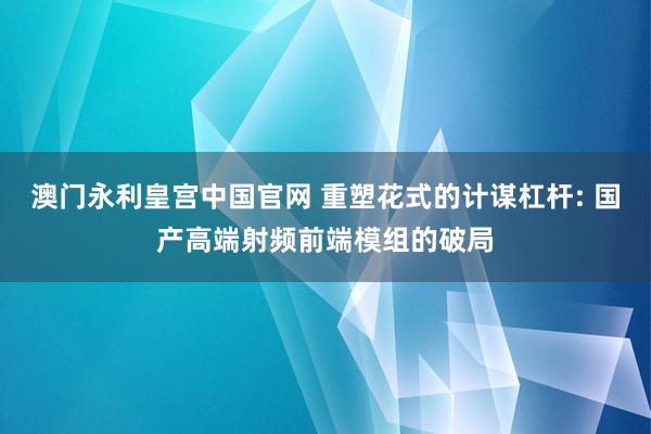 澳门永利皇宫中国官网 重塑花式的计谋杠杆: 国产高端射频前端模组的破局