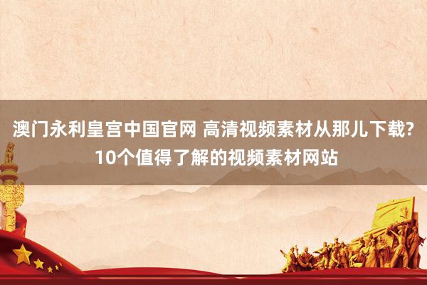 澳门永利皇宫中国官网 高清视频素材从那儿下载? 10个值得了解的视频素材网站