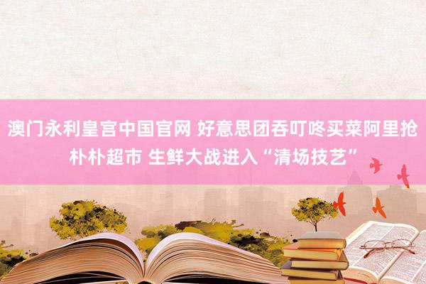 澳门永利皇宫中国官网 好意思团吞叮咚买菜阿里抢朴朴超市 生鲜大战进入“清场技艺”