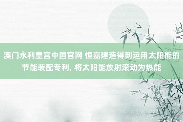 澳门永利皇宫中国官网 恒嘉建造得到运用太阳能的节能装配专利， 将太阳能放射滚动为热能