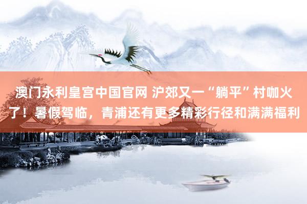 澳门永利皇宫中国官网 沪郊又一“躺平”村咖火了！暑假驾临，青浦还有更多精彩行径和满满福利