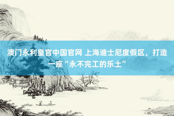 澳门永利皇宫中国官网 上海迪士尼度假区，打造一座“永不完工的乐土”