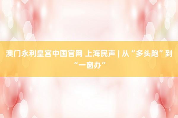 澳门永利皇宫中国官网 上海民声 | 从“多头跑”到“一窗办”