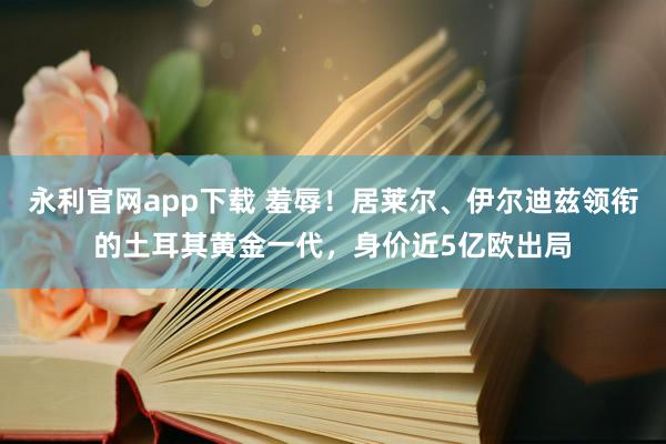 永利官网app下载 羞辱!居莱尔、伊尔迪兹领衔的土耳其黄金一代,身价近5亿欧出局