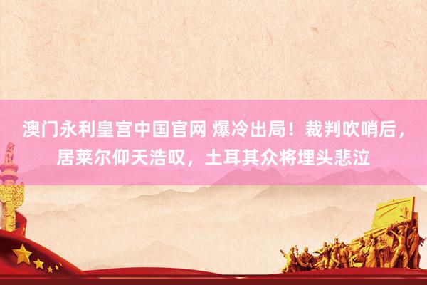 澳门永利皇宫中国官网 爆冷出局!裁判吹哨后,居莱尔仰天浩叹,土耳其众将埋头悲泣